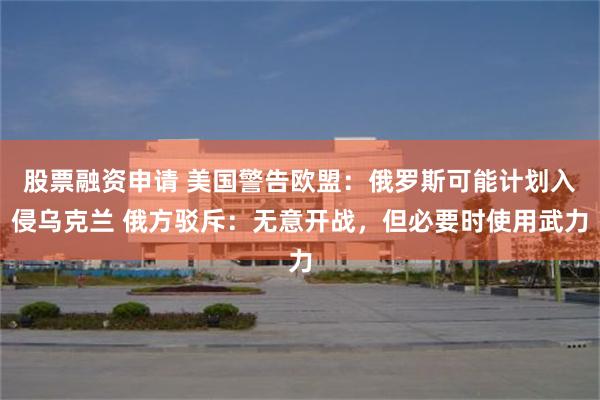 股票融资申请 美国警告欧盟：俄罗斯可能计划入侵乌克兰 俄方驳斥：无意开战，但必要时使用武力