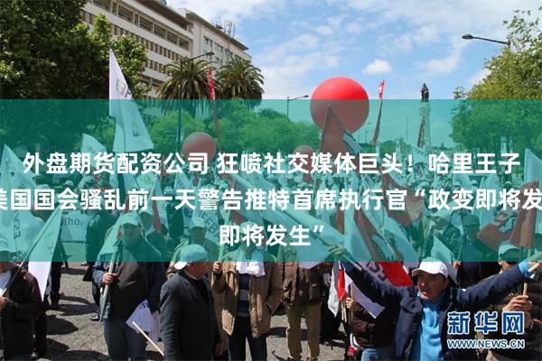 外盘期货配资公司 狂喷社交媒体巨头！哈里王子：美国国会骚乱前一天警告推特首席执行官“政变即将发生”