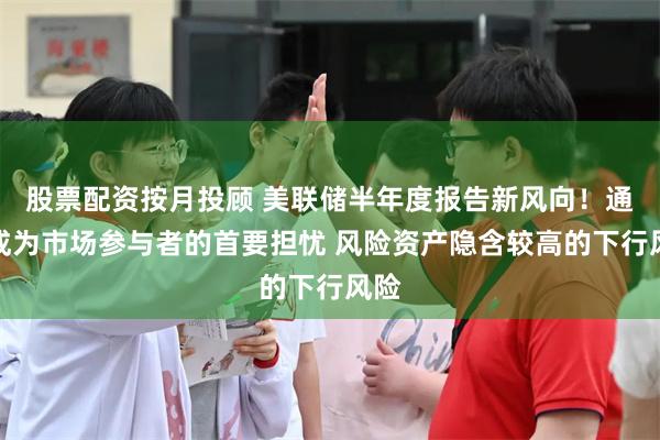 股票配资按月投顾 美联储半年度报告新风向！通胀成为市场参与者的首要担忧 风险资产隐含较高的下行风险