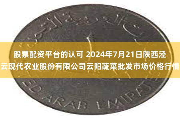 股票配资平台的认可 2024年7月21日陕西泾云现代农业股份有限公司云阳蔬菜批发市场价格行情