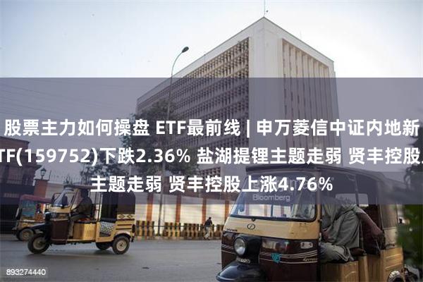 股票主力如何操盘 ETF最前线 | 申万菱信中证内地新能源主题ETF(159752)下跌2.36% 盐湖提锂主题走弱 贤丰控股上涨4.76%