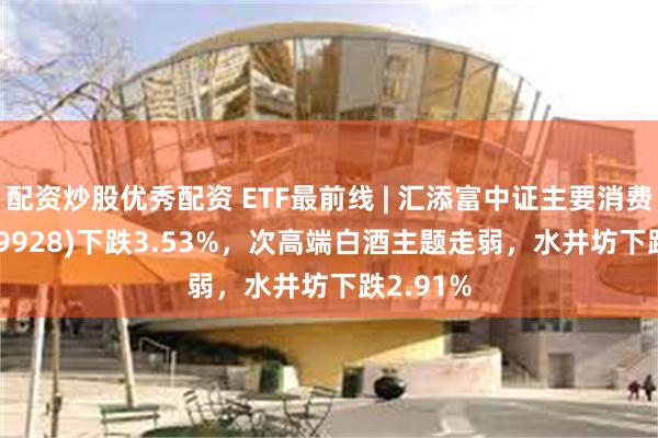 配资炒股优秀配资 ETF最前线 | 汇添富中证主要消费ETF(159928)下跌3.53%，次高端白酒主题走弱，水井坊下跌2.91%