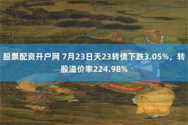 股票配资开户网 7月23日天23转债下跌3.05%，转股溢价率224.98%