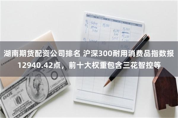 湖南期货配资公司排名 沪深300耐用消费品指数报12940.42点，前十大权重包含三花智控等