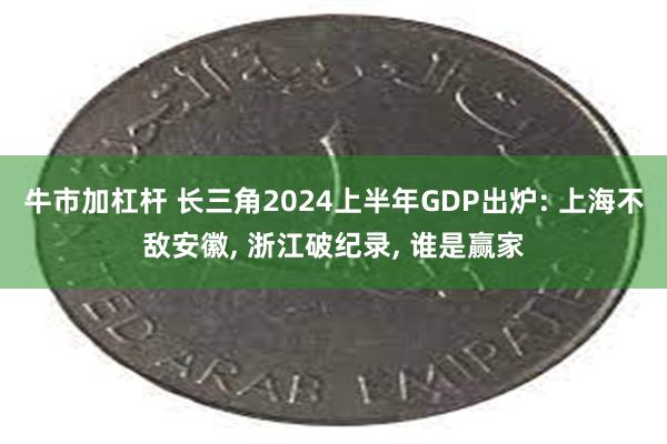 牛市加杠杆 长三角2024上半年GDP出炉: 上海不敌安徽, 浙江破纪录, 谁是赢家