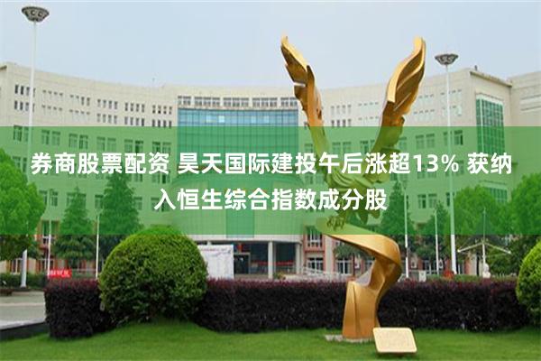 券商股票配资 昊天国际建投午后涨超13% 获纳入恒生综合指数成分股