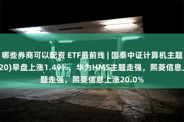 哪些券商可以配资 ETF最前线 | 国泰中证计算机主题ETF(512720)早盘上涨1.49%，华为HMS主题走强，熙菱信息上涨20.0%