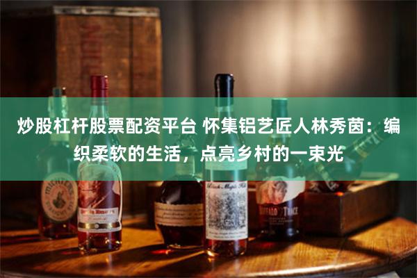 炒股杠杆股票配资平台 怀集铝艺匠人林秀茵：编织柔软的生活，点亮乡村的一束光