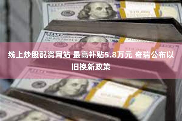 线上炒股配资网站 最高补贴5.8万元 奇瑞公布以旧换新政策