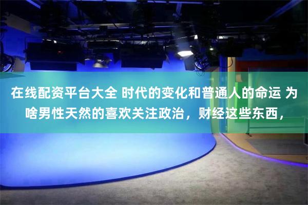 在线配资平台大全 时代的变化和普通人的命运 为啥男性天然的喜欢关注政治，财经这些东西，