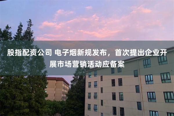 股指配资公司 电子烟新规发布，首次提出企业开展市场营销活动应备案