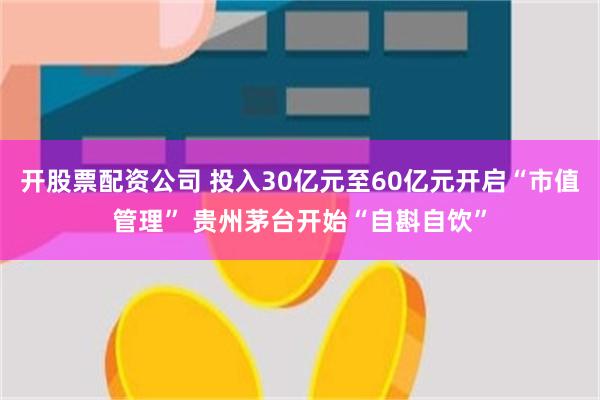 开股票配资公司 投入30亿元至60亿元开启“市值管理” 贵州茅台开始“自斟自饮”