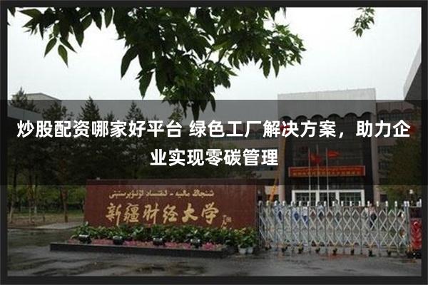 炒股配资哪家好平台 绿色工厂解决方案，助力企业实现零碳管理