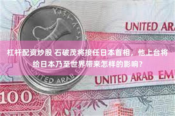 杠杆配资炒股 石破茂将接任日本首相，他上台将给日本乃至世界带来怎样的影响？