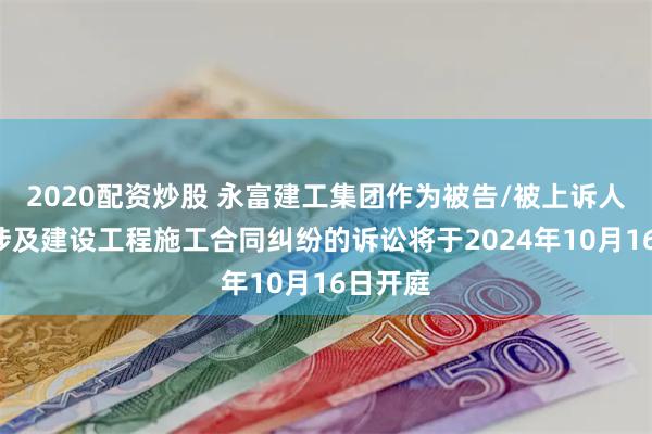 2020配资炒股 永富建工集团作为被告/被上诉人的1起涉及建设工程施工合同纠纷的诉讼将于2024年10月16日开庭