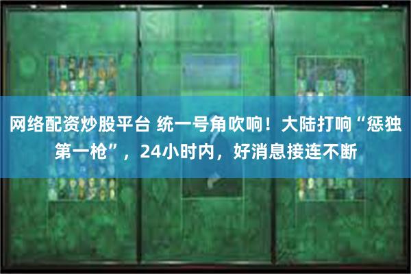 网络配资炒股平台 统一号角吹响！大陆打响“惩独第一枪”，24小时内，好消息接连不断