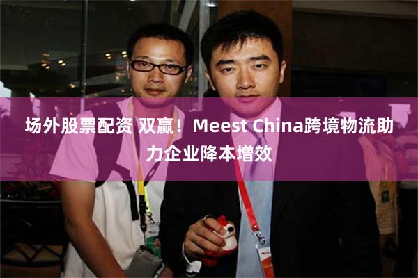 场外股票配资 双赢！Meest China跨境物流助力企业降本增效