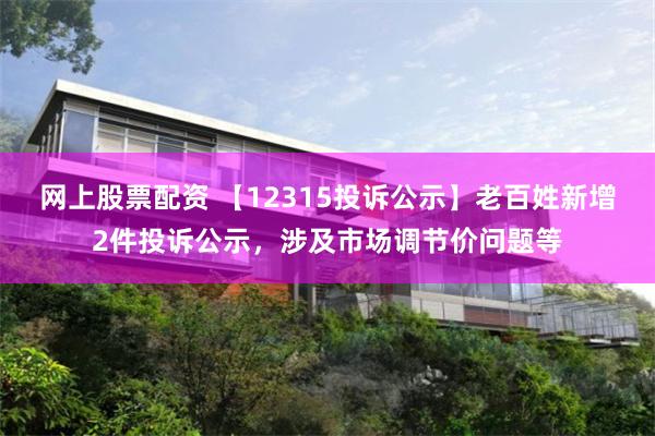 网上股票配资 【12315投诉公示】老百姓新增2件投诉公示，涉及市场调节价问题等