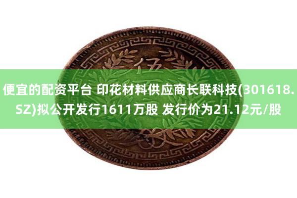 便宜的配资平台 印花材料供应商长联科技(301618.SZ)拟公开发行1611万股 发行价为21.12元/股