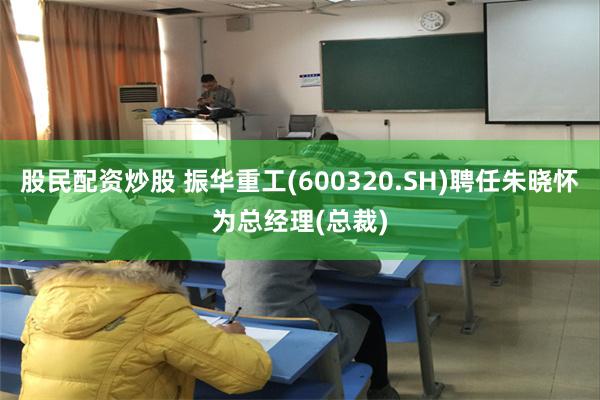 股民配资炒股 振华重工(600320.SH)聘任朱晓怀为总经理(总裁)