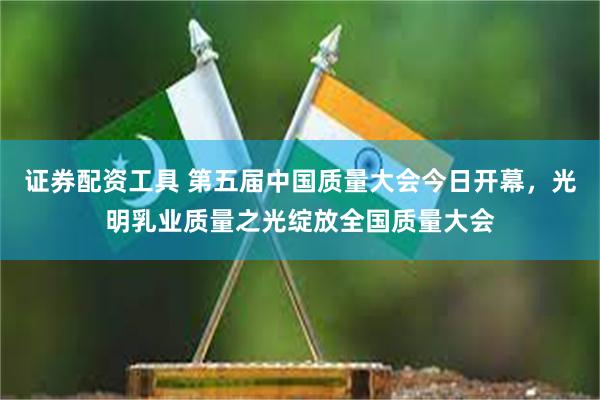 证券配资工具 第五届中国质量大会今日开幕，光明乳业质量之光绽放全国质量大会