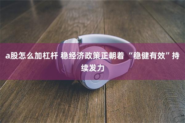 a股怎么加杠杆 稳经济政策正朝着 “稳健有效”持续发力