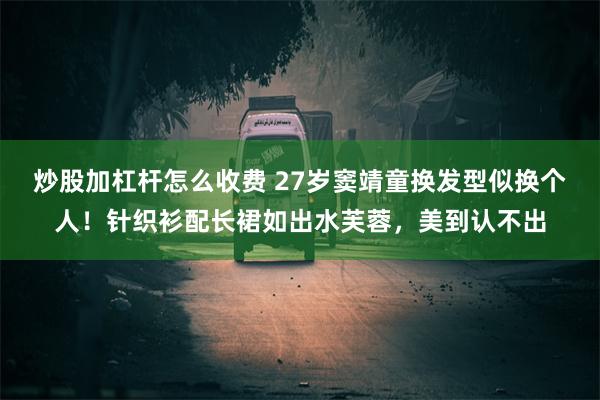 炒股加杠杆怎么收费 27岁窦靖童换发型似换个人！针织衫配长裙如出水芙蓉，美到认不出