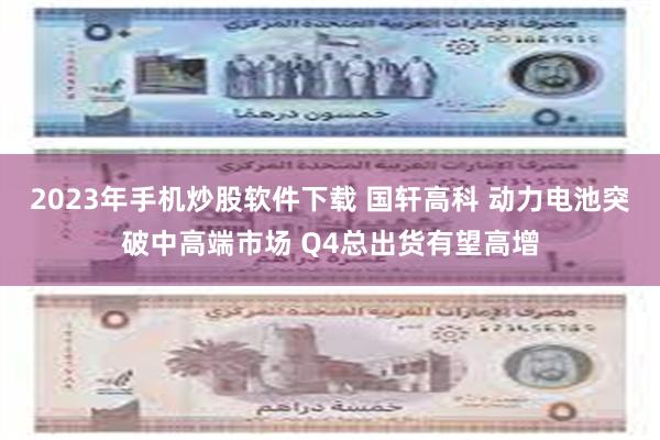 2023年手机炒股软件下载 国轩高科 动力电池突破中高端市场 Q4总出货有望高增