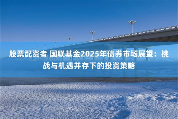 股票配资者 国联基金2025年债券市场展望：挑战与机遇并存下的投资策略