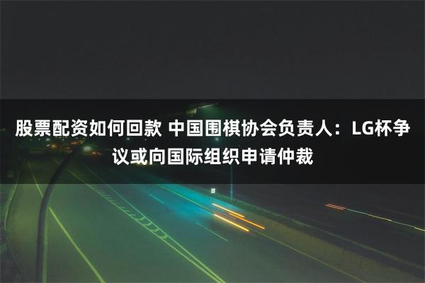 股票配资如何回款 中国围棋协会负责人：LG杯争议或向国际组织申请仲裁